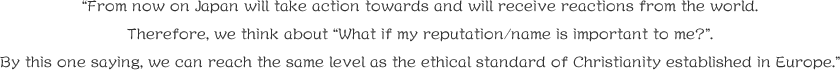 “From now on Japan will take action towards and will receive reactions from the world.
Therefore, we think about “What if my reputation/name is important to me?”.
By this one saying, we can reach the same level as the ethical standard of Christianity established in Europe.”
