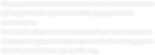 Our paper-based communication boards as well as our communication tablet application (complete with audio) help support smooth communication.
From the time the patient arrives in the waiting room to the time that they leave, throughout their visit, our communication tools support the flow of communication every step of the way.