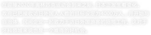 在迎接2020年奥林匹克运动会到来之际, 日本正发生着变化。
政府已把接收访日外国人人数的目标设定为4000万人，并开始与自治体、民间企业一起致力于访日外国游客的招揽工作。这对于牙科领域来说也是一个难得的好机会。