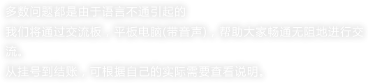 多数问题都是由于语言不通引起的我们将通过交流板，平板电脑(带音声)，帮助大家畅通无阻地进行交流。从挂号到结账，可根据自己的实际需要查看说明。