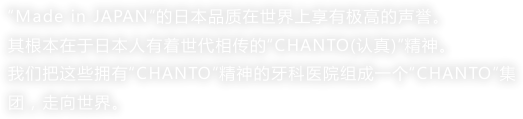 “Made in JAPAN”的日本品质在世界上享有极高的声誉。
其根本在于日本人有着世代相传的“CHANTO(认真)”精神。
我们把这些拥有“CHANTO”精神的牙科医院组成一个“CHANTO”集团，走向世界。