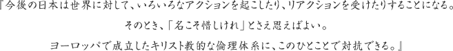 『今後の日本は世界に対して、いろいろなアクションを起こしたり、リアクションを受けたりすることになる。そのとき、「名こそ惜しけれ」とさえ思えばよい。ヨーロッパで成立したキリスト教的な倫理体系に、このひとことで対抗できる。』