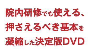 院内研修でも使える、 押さえるべき基本を 凝縮した決定版DVD