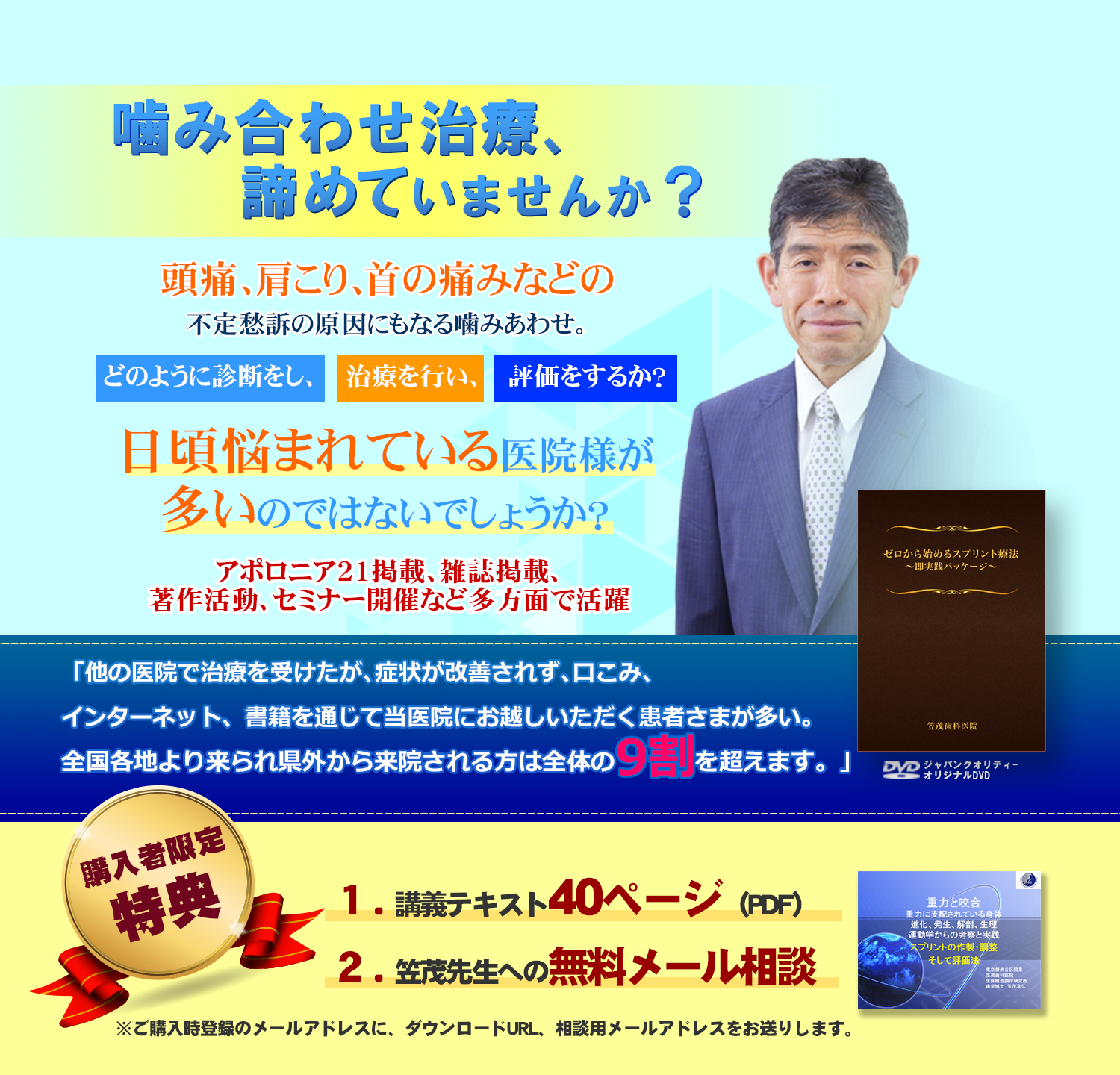 噛み合わせ治療、諦めていませんか？頭痛、肩こり、首の痛みなどの不定愁訴の原因にもなる噛みあわせ。どのように診断をし、治療を行い、評価をするか？日頃悩まれている医院様が多いのではないでしょうか？『アポロニア２１』で『咬合力学』をメインテーマ好評連載中』「他の医院で治療を受けたが、症状が改善されず、口こみ、インターネット、書籍を通じて当医院にお越しいただく患者さまが多い。全国各地より来られ県外から来院される方は全体の9割を超えます。」購入者限定特典：講義テキスト40ページ（PDF）、笠茂先生への無料メール相談