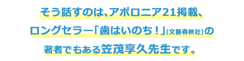 そう話すのは、アポロニア21掲載、ロングセラー「歯はいのち！」の著者でもある笠茂享久先生です。