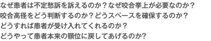 なぜ患者は不定愁訴を訴えるのか？なぜ咬合挙上が必要なのか？ 咬合高径をどう判断するのか？どうスペースを確保するのか？ どうすれば患者が受け入れてくれるのか？ どうやって患者本来の顎位に戻してあげるのか?