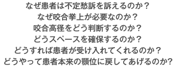 なぜ患者は不定愁訴を訴えるのか？ なぜ咬合挙上が必要なのか？ 咬合高径をどう判断するのか？ どうスペースを確保するのか？ どうすれば患者が受け入れてくれるのか？ どうやって患者本来の顎位に戻してあげるのか?