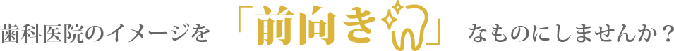 歯科医院のイメージを「前向き」なものにしませんか？