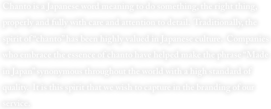 Chanto is a Japanese word meaning to do something, the right thing, properly and fully with care and attention to detail.  Traditionally, the spirit of “chanto” has been highly valued in Japanese culture.  Companies who embrace the essence of chanto have helped make the phrase “Made in Japan” synonymous throughout the world with a high standard of quality.  It is this spirit that we wish to capture in the branding of our service. 