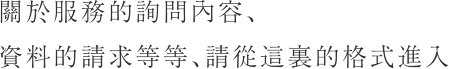 關於服務的詢問內容、資料的請求等等、請從這裏的格式進入