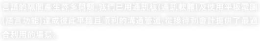 言語的隔閡產生許多問題，我們已用通訊板(通訊軟體)及使用平板電腦(語言功能)達成彼此平穩且順利的溝通管道，從接待到會計提供了最適合利用的場景。