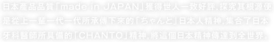 “日本產品品質「made in JAPAN」獲得世人一致好評，探究其根源便是從上一輩一代一代所承傳下來的「ちゃんと」日本人精神，集合了日本牙科醫師所具備的「CHANTO」精神，將這個日本精神傳達到全世界。